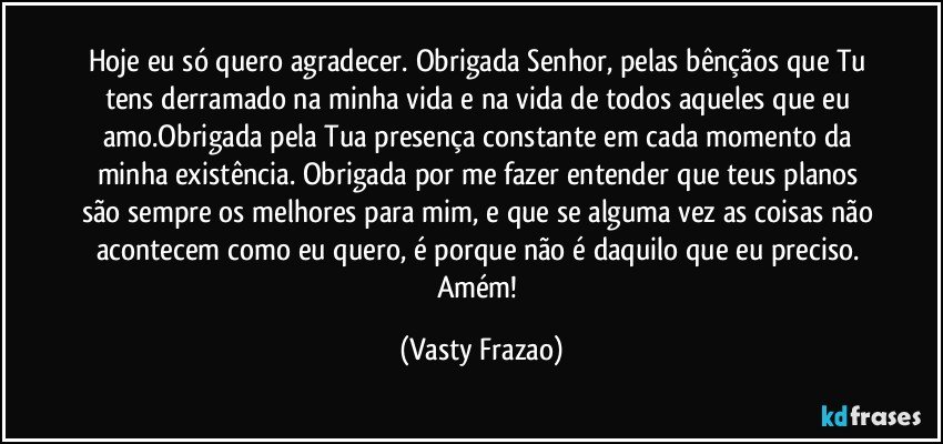 Hoje eu só quero agradecer. Obrigada Senhor, pelas bênçãos que Tu tens derramado na minha vida e na vida de todos aqueles que eu amo.Obrigada pela Tua   presença constante em cada momento da minha existência. Obrigada por me fazer entender que teus planos são sempre os melhores para mim, e que se alguma vez as coisas não acontecem como eu quero, é porque não é daquilo que eu preciso. Amém! (Vasty Frazao)