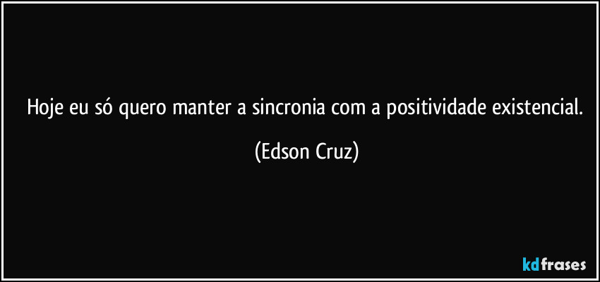 Hoje eu só quero manter a sincronia com a positividade existencial. (Edson Cruz)