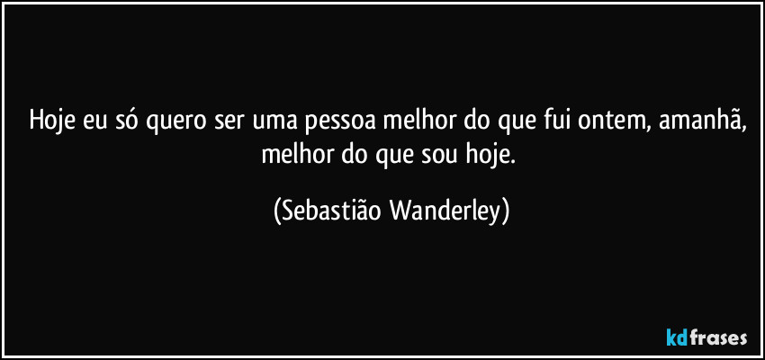 Hoje eu só quero ser uma pessoa melhor do que fui ontem, amanhã, melhor do que sou hoje. (Sebastião Wanderley)