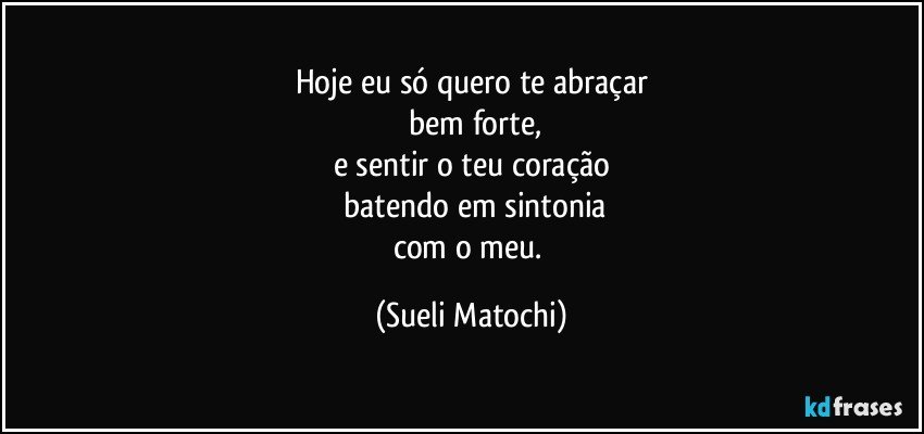 Hoje eu só quero te abraçar
 bem forte,
e sentir o teu coração
 batendo em sintonia
com o meu. (Sueli Matochi)