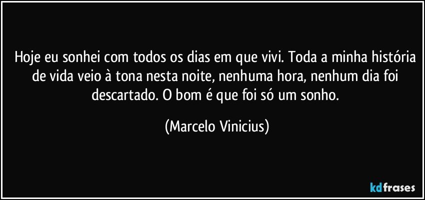 Hoje eu sonhei com todos os dias em que vivi. Toda a minha história de vida veio à tona nesta noite, nenhuma hora, nenhum dia foi descartado. O bom é que foi só um sonho. (Marcelo Vinicius)