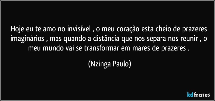 Hoje eu te amo no invisível , o meu coração esta cheio de prazeres imaginários , mas quando a distância que nos separa nos reunir , o meu mundo vai se transformar em mares de prazeres . (Nzinga Paulo)