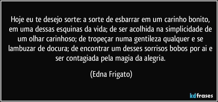 Hoje eu te desejo sorte: a sorte de esbarrar em um carinho bonito, em uma dessas esquinas da vida; de ser acolhida na simplicidade de um olhar carinhoso; de tropeçar numa gentileza qualquer e se lambuzar de docura; de  encontrar um desses sorrisos bobos por ai e ser contagiada pela magia da alegria. (Edna Frigato)