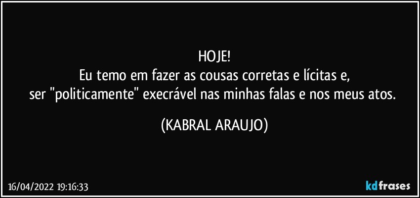 HOJE!
Eu temo em fazer as cousas corretas e lícitas e,
ser "politicamente" execrável nas minhas falas e nos meus atos. (KABRAL ARAUJO)