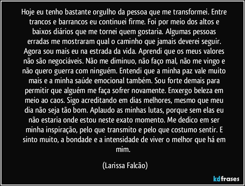 Hoje eu tenho bastante orgulho da pessoa que me transformei. Entre trancos e barrancos eu continuei firme. Foi por meio dos altos e baixos diários que me tornei quem gostaria. Algumas pessoas erradas me mostraram qual o caminho que jamais deverei seguir. Agora sou mais eu na estrada da vida. Aprendi que os meus valores não são negociáveis. Não me diminuo, não faço mal, não me vingo e não quero guerra com ninguém. Entendi que a minha paz vale muito mais e a minha saúde emocional também. Sou forte demais para permitir que alguém me faça sofrer novamente. Enxergo beleza em meio ao caos. Sigo acreditando em dias melhores, mesmo que meu dia não seja tão bom. Aplaudo as minhas lutas, porque sem elas eu não estaria onde estou neste exato momento. Me dedico em ser minha inspiração, pelo que transmito e pelo que costumo sentir. E sinto muito, a bondade e a intensidade de viver o melhor que há em mim.⁠ (Larissa Falcão)