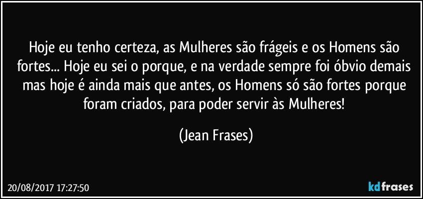 Hoje eu tenho certeza, as Mulheres são frágeis e os Homens são fortes... Hoje eu sei o porque, e na verdade sempre foi óbvio demais mas hoje é ainda mais que antes, os Homens só são fortes porque foram criados, para poder servir às Mulheres! (Jean Frases)