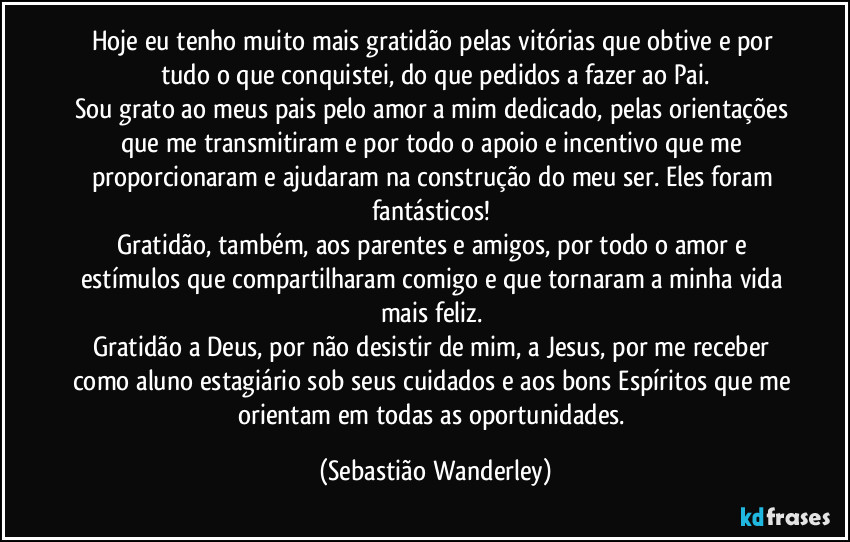 Hoje eu tenho muito mais gratidão pelas vitórias que obtive e por tudo o que conquistei, do que pedidos a fazer ao Pai.
Sou grato ao meus pais pelo amor a mim dedicado, pelas orientações que me transmitiram e por todo o apoio e incentivo que me proporcionaram e ajudaram na construção do meu ser. Eles foram fantásticos! 
Gratidão, também, aos parentes e amigos, por todo o amor e estímulos que compartilharam comigo e que tornaram a minha vida mais feliz. 
Gratidão a Deus, por não desistir de mim, a Jesus, por me receber como aluno estagiário sob seus cuidados e aos bons Espíritos que me orientam em todas as oportunidades. (Sebastião Wanderley)