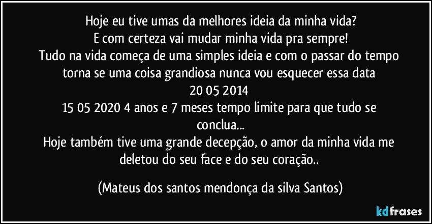 Hoje eu tive umas da melhores ideia da minha vida?
E com certeza vai mudar minha vida pra sempre!
Tudo na vida começa de uma simples ideia e com o passar do tempo torna se uma coisa grandiosa nunca vou esquecer essa data 20/05/2014
15/05/2020 4 anos e 7 meses tempo limite para que tudo se conclua...
Hoje também tive uma grande decepção, o amor da minha vida me deletou do seu face e do seu coração.. (Mateus dos santos mendonça da silva Santos)