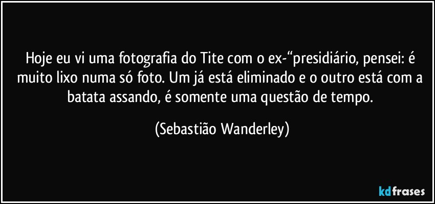 Hoje eu vi uma fotografia do Tite com o ex-“presidiário, pensei: é muito lixo numa só foto. Um já está eliminado e o outro está com a batata assando, é somente uma questão de tempo. (Sebastião Wanderley)