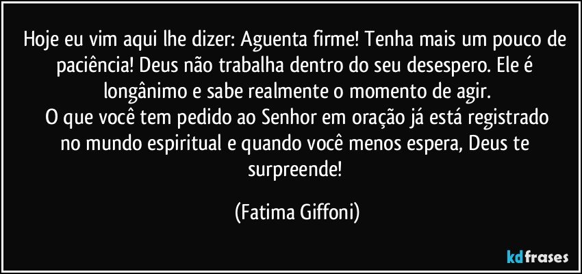 Hoje eu vim aqui lhe dizer: Aguenta firme! Tenha mais um pouco de paciência! Deus não trabalha dentro do seu desespero. Ele é longânimo e sabe realmente o momento de agir.
O que você tem pedido ao Senhor em oração já está registrado
no mundo espiritual e quando você menos espera, Deus te surpreende! (Fatima Giffoni)