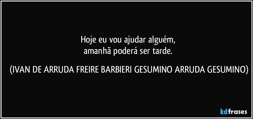 Hoje eu vou ajudar alguém,
amanhã poderá ser tarde. (IVAN DE ARRUDA FREIRE BARBIERI GESUMINO ARRUDA GESUMINO)