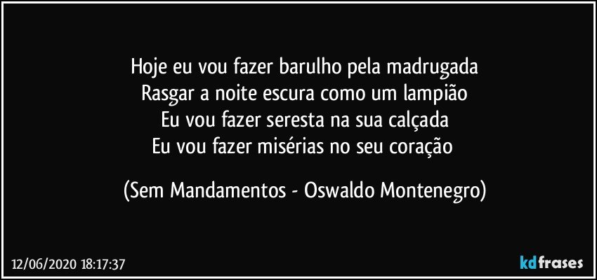 Hoje eu vou fazer barulho pela madrugada
Rasgar a noite escura como um lampião
Eu vou fazer seresta na sua calçada
Eu vou fazer misérias no seu coração (Sem Mandamentos - Oswaldo Montenegro)