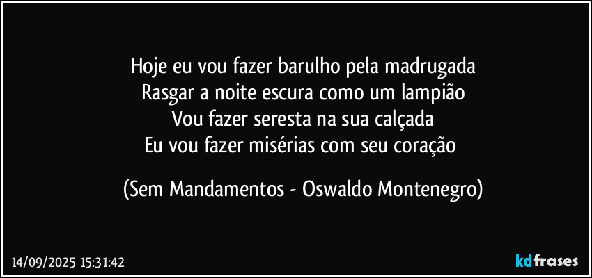 Hoje eu vou fazer barulho pela madrugada
Rasgar a noite escura como um lampião
Vou fazer seresta na sua calçada
Eu vou fazer misérias com seu coração (Sem Mandamentos - Oswaldo Montenegro)