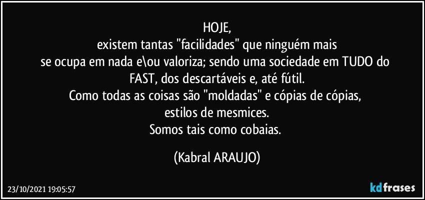 HOJE,
existem tantas "facilidades" que ninguém mais
se ocupa em nada e\ou valoriza; sendo uma sociedade em TUDO do FAST, dos descartáveis e, até fútil.
Como todas as coisas são "moldadas" e cópias de cópias, 
estilos de mesmices.
Somos tais como cobaias. (KABRAL ARAUJO)