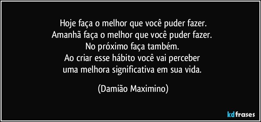 Hoje faça o melhor que você puder fazer.
Amanhã faça o melhor que você puder fazer. 
No próximo faça também. 
Ao criar esse hábito você vai perceber 
uma melhora significativa em sua vida. (Damião Maximino)