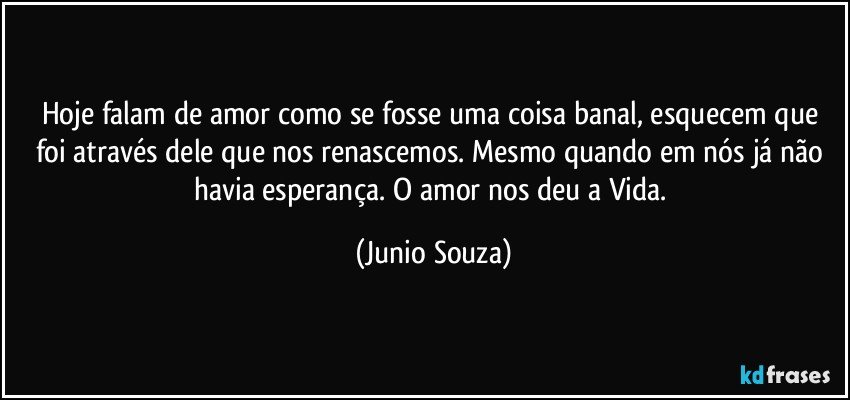 Hoje falam de amor como se fosse uma coisa banal, esquecem que foi através dele que nos renascemos. Mesmo quando em nós já não havia esperança. O amor nos deu a Vida. (Junio Souza)