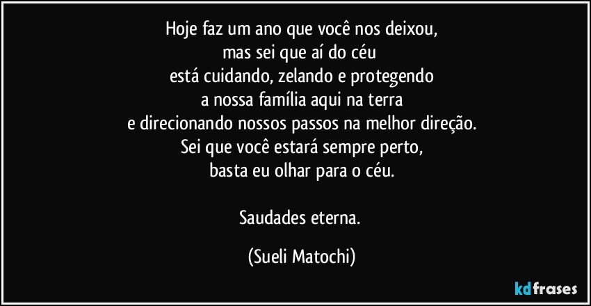 Hoje faz um ano que você nos deixou,
mas sei que aí do céu 
está cuidando, zelando e protegendo
a nossa família aqui na terra
e direcionando nossos passos na melhor direção.
Sei que você estará sempre perto,
basta eu olhar para o céu.

Saudades eterna. (Sueli Matochi)