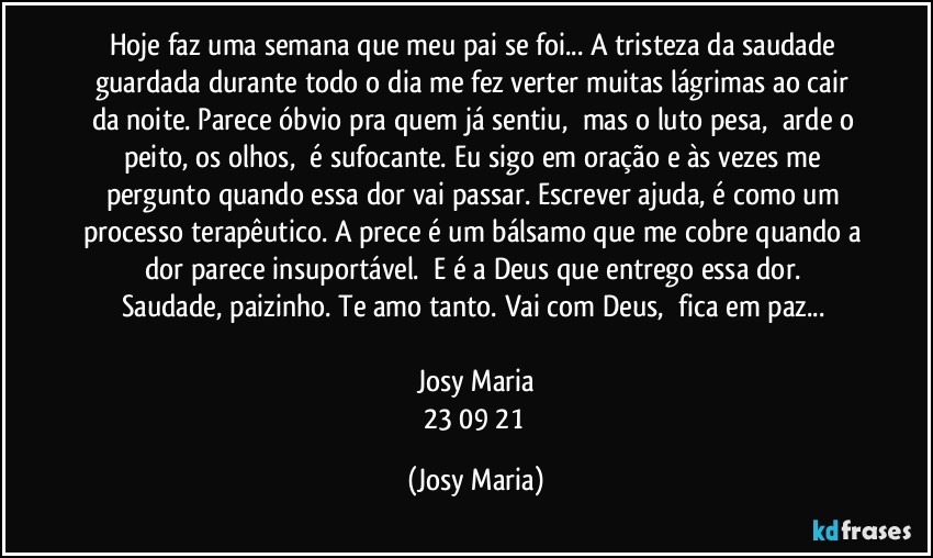 Hoje faz uma semana que meu pai se foi... A tristeza da saudade guardada durante todo o dia me fez verter muitas lágrimas ao cair da noite. Parece óbvio pra quem já sentiu,  mas o luto pesa,  arde o peito, os olhos,  é sufocante. Eu sigo em oração e às vezes me pergunto quando essa dor vai passar. Escrever ajuda, é como um processo terapêutico. A prece é um bálsamo que me cobre quando a dor parece insuportável.  E é a Deus que entrego essa dor. 
Saudade, paizinho. Te amo tanto. Vai com Deus,  fica em paz... 

Josy Maria
23/09/21 (Josy Maria)