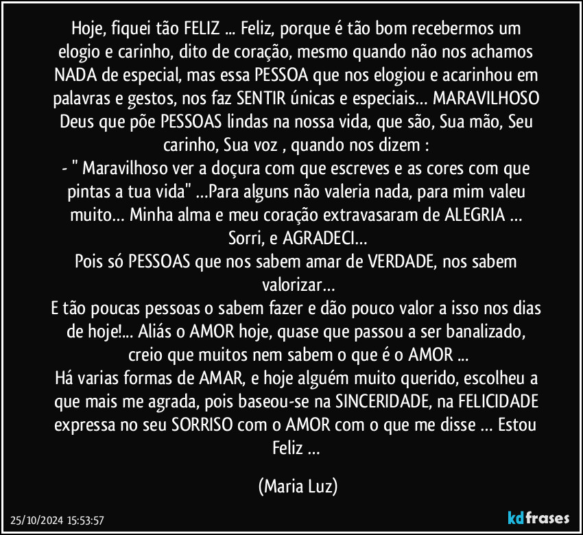 Hoje, fiquei tão FELIZ ... Feliz, porque é tão bom recebermos um elogio e carinho, dito de coração, mesmo quando não nos achamos NADA de especial, mas essa PESSOA que nos elogiou e acarinhou em palavras e gestos, nos faz SENTIR únicas e especiais…  MARAVILHOSO Deus que põe PESSOAS lindas na nossa vida, que são, Sua mão, Seu carinho, Sua voz , quando nos dizem : 
- " Maravilhoso ver a doçura com que escreves e as cores com que pintas a tua vida" …Para alguns não valeria nada, para mim valeu muito… Minha alma e meu coração extravasaram de ALEGRIA … Sorri, e AGRADECI…
Pois só PESSOAS que nos sabem amar de VERDADE, nos sabem valorizar…
E tão poucas pessoas o sabem fazer e dão pouco valor a isso nos dias de hoje!... Aliás o AMOR hoje, quase que passou a ser banalizado, creio que muitos nem sabem o que é o AMOR ...
Há varias formas de AMAR, e hoje alguém muito querido, escolheu a que mais me agrada, pois baseou-se na SINCERIDADE, na FELICIDADE expressa no seu SORRISO com o AMOR com o que me disse … Estou Feliz … (Maria Luz)