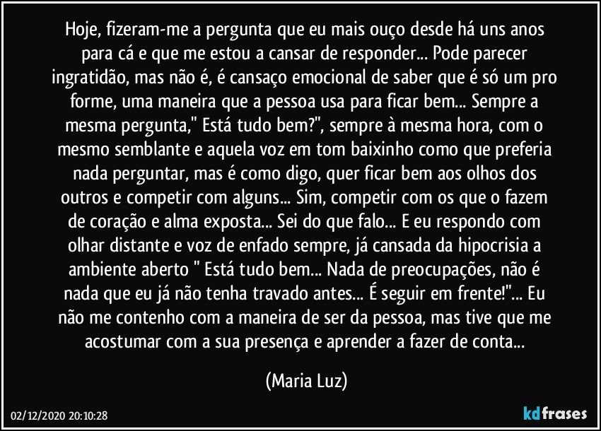 Hoje, fizeram-me a pergunta que eu mais ouço desde há uns anos para cá e que me estou a cansar de responder... Pode parecer ingratidão, mas não é, é cansaço emocional de saber que é só um pro forme, uma maneira que a pessoa usa para ficar bem... Sempre a mesma pergunta," Está tudo bem?", sempre à mesma hora, com o mesmo semblante e aquela voz em tom baixinho como que preferia nada perguntar, mas é como digo, quer ficar bem aos olhos dos outros e competir com alguns... Sim, competir com os que o fazem de coração e alma exposta... Sei do que falo... E eu respondo com olhar distante e voz de enfado sempre, já cansada da hipocrisia a ambiente aberto " Está tudo bem... Nada de preocupações, não é nada que eu já não tenha travado antes... É seguir em frente!"... Eu não me contenho com a maneira de ser da pessoa, mas tive que me acostumar com a sua presença e aprender a fazer de conta... (Maria Luz)