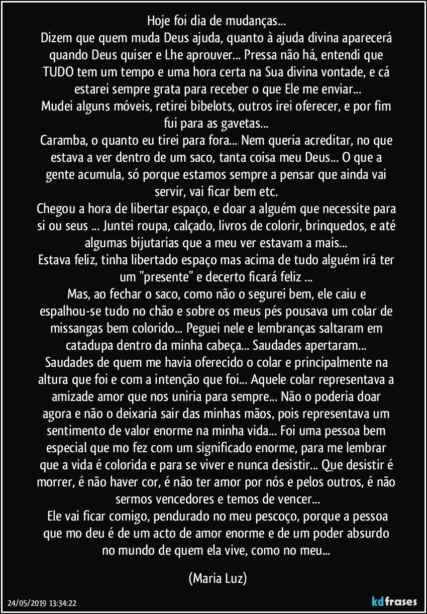 Hoje foi dia de mudanças... 
Dizem que quem muda Deus ajuda, quanto à ajuda divina aparecerá quando Deus quiser e Lhe aprouver... Pressa não há, entendi que TUDO tem um tempo e uma hora certa na Sua divina vontade, e cá estarei sempre grata para receber o que Ele me enviar...
Mudei alguns móveis, retirei bibelots, outros  irei oferecer, e por fim fui para as gavetas... 
Caramba, o quanto eu tirei para fora... Nem queria acreditar, no que estava a ver dentro de um saco, tanta coisa meu Deus... O que a gente acumula, só porque estamos sempre a pensar que ainda vai servir, vai ficar bem etc. 
Chegou a hora de libertar espaço, e doar a alguém que necessite para si ou seus ... Juntei roupa, calçado, livros de colorir, brinquedos, e até algumas bijutarias que a meu ver estavam a mais... 
Estava feliz, tinha libertado espaço mas acima de tudo alguém irá ter um "presente" e decerto ficará feliz ... 
Mas, ao fechar o saco, como não o segurei bem, ele caiu e espalhou-se tudo no chão e sobre os meus pés pousava um colar de missangas bem colorido... Peguei nele e lembranças saltaram em catadupa dentro da minha cabeça... Saudades apertaram... 
Saudades de quem me havia oferecido o colar e principalmente na altura que foi e com a intenção que foi... Aquele colar representava a amizade/amor que nos uniria para sempre... Não o poderia doar agora e não o deixaria sair das minhas mãos, pois representava um sentimento de valor enorme na minha vida... Foi uma pessoa bem especial que mo fez  com um significado enorme, para me lembrar que a vida é colorida e para se viver e nunca desistir... Que desistir é morrer, é não haver cor, é não ter amor por nós e pelos outros, é não sermos vencedores e temos de vencer...
 Ele vai ficar comigo, pendurado no meu pescoço, porque a pessoa que mo deu é de um acto de amor enorme e de um poder absurdo no mundo de quem ela vive, como no meu... (Maria Luz)