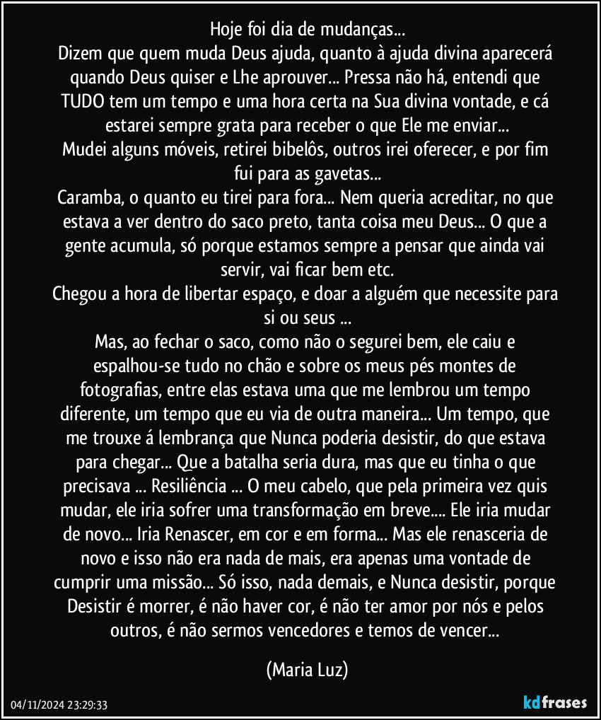 Hoje foi dia de mudanças...
Dizem que quem muda Deus ajuda, quanto à ajuda divina aparecerá quando Deus quiser e Lhe aprouver... Pressa não há, entendi que TUDO tem um tempo e uma hora certa na Sua divina vontade, e cá estarei sempre grata para receber o que Ele me enviar...
Mudei alguns móveis, retirei bibelôs, outros irei oferecer, e por fim fui para as gavetas...
Caramba, o quanto eu tirei para fora... Nem queria acreditar, no que estava a ver dentro do saco preto, tanta coisa meu Deus... O que a gente acumula, só porque estamos sempre a pensar que ainda vai servir, vai ficar bem etc.
Chegou a hora de libertar espaço, e doar a alguém que necessite para si ou seus ...
Mas, ao fechar o saco, como não o segurei bem, ele caiu e espalhou-se tudo no chão e sobre os meus pés montes de fotografias, entre elas estava uma que me lembrou um tempo diferente, um tempo que eu via de outra maneira... Um tempo, que me trouxe á lembrança que Nunca poderia desistir, do que estava para chegar... Que a batalha seria dura, mas que eu tinha o que precisava ... Resiliência ... O meu cabelo, que pela primeira vez quis mudar, ele iria sofrer uma transformação em breve... Ele iria mudar de novo... Iria Renascer, em cor  e em forma... Mas ele renasceria de novo e isso não era nada de mais, era apenas uma vontade de cumprir uma missão... Só isso, nada demais, e Nunca desistir, porque Desistir é morrer, é não haver cor, é não ter amor por nós e pelos outros, é não sermos vencedores e temos de vencer... (Maria Luz)