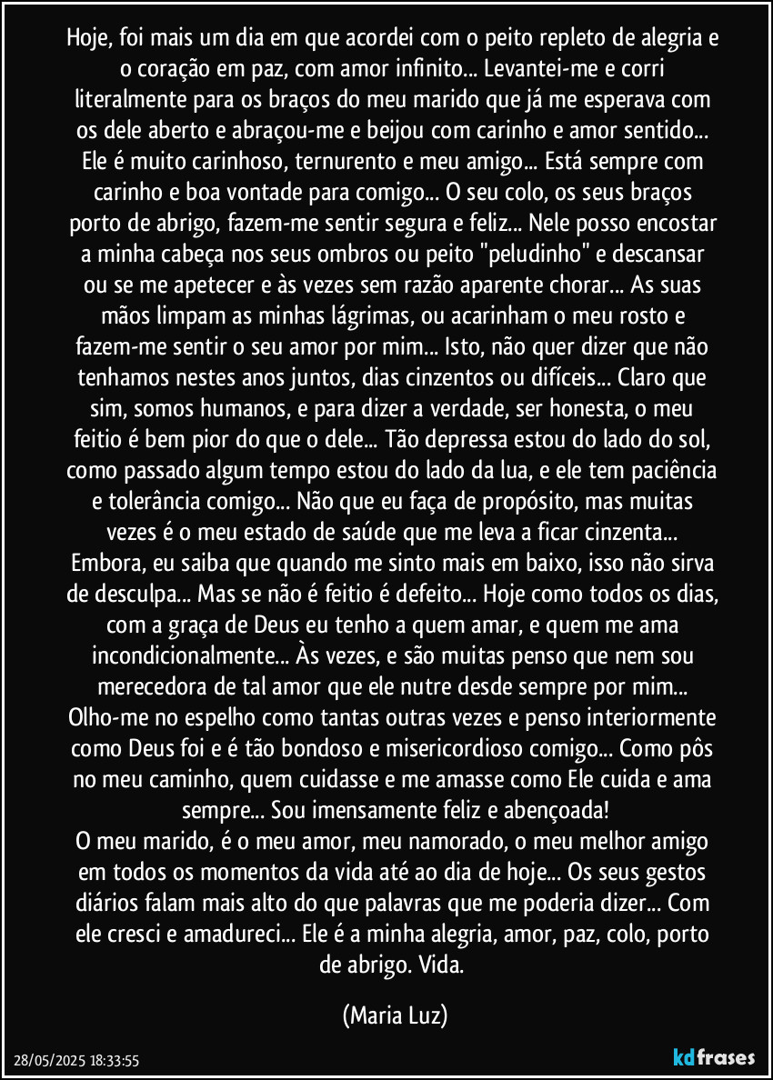 Hoje, foi mais um dia em que acordei com o peito repleto de alegria e o coração em paz, com amor infinito... Levantei-me e corri literalmente para os braços do meu marido que já me esperava com os dele aberto e abraçou-me e beijou com carinho e amor sentido... Ele é muito carinhoso, ternurento e meu amigo... Está sempre com carinho e boa vontade para comigo... O seu colo, os seus braços porto de abrigo, fazem-me sentir segura e feliz... Nele posso encostar a minha cabeça nos seus ombros ou peito "peludinho" e descansar ou se me apetecer e às vezes sem razão aparente chorar... As suas mãos limpam as minhas lágrimas, ou acarinham o meu rosto e fazem-me sentir o seu amor por mim... Isto, não quer dizer que não tenhamos nestes anos juntos, dias cinzentos ou difíceis... Claro que sim, somos humanos, e para dizer a verdade, ser honesta, o meu feitio é bem pior do que o dele... Tão depressa estou do lado do sol, como passado algum tempo estou do lado da lua, e ele tem paciência e tolerância comigo... Não que eu faça de propósito, mas muitas vezes é o meu estado de saúde que me leva a ficar cinzenta... Embora, eu saiba que quando me sinto mais em baixo, isso não sirva de desculpa... Mas se não é feitio é defeito... Hoje como todos os dias, com a graça de Deus eu tenho a quem amar, e quem me ama incondicionalmente... Às vezes, e são muitas penso que nem sou merecedora de tal amor que ele nutre desde sempre por mim... Olho-me no espelho como tantas outras vezes e penso interiormente como Deus foi e é tão bondoso e misericordioso comigo... Como pôs no meu caminho, quem cuidasse e me amasse como Ele cuida e ama sempre... Sou imensamente feliz e abençoada!
O meu marido, é o meu amor, meu namorado, o meu melhor amigo em todos os momentos da vida até ao dia de hoje... Os seus gestos diários falam mais alto do que palavras que me poderia dizer... Com ele cresci e amadureci... Ele é a minha alegria, amor, paz, colo, porto de abrigo. Vida. (Maria Luz)