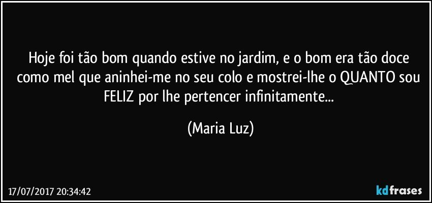 Hoje foi tão bom quando estive no jardim, e o bom era tão doce como mel que aninhei-me no seu colo e mostrei-lhe o QUANTO sou FELIZ por lhe pertencer infinitamente... (Maria Luz)