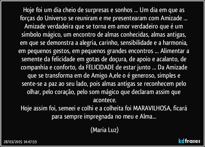 Hoje foi um dia cheio de surpresas e sonhos ... Um dia em que as forças do Universo se reuniram e me presentearam com Amizade ... Amizade verdadeira que se torna em amor verdadeiro que é um símbolo mágico, um encontro de almas conhecidas, almas antigas, em que se demonstra a alegria, carinho, sensibilidade e a harmonia, em pequenos gestos, em pequenos/grandes encontros ... Alimentar a semente da felicidade em gotas de doçura, de apoio e acalanto, de companhia e conforto, da FELICIDADE de estar junto ... Da Amizade que se transforma em  de Amigo/A,ele o  é generoso, simples e sente-se a paz ao seu lado, pois almas antigas se reconhecem pelo olhar, pelo coração, pelo som mágico que declaram assim que acontece.
Hoje assim foi, semeei e colhi e a colheita foi MARAVILHOSA, ficará para sempre impregnada no meu  e Alma... (Maria Luz)