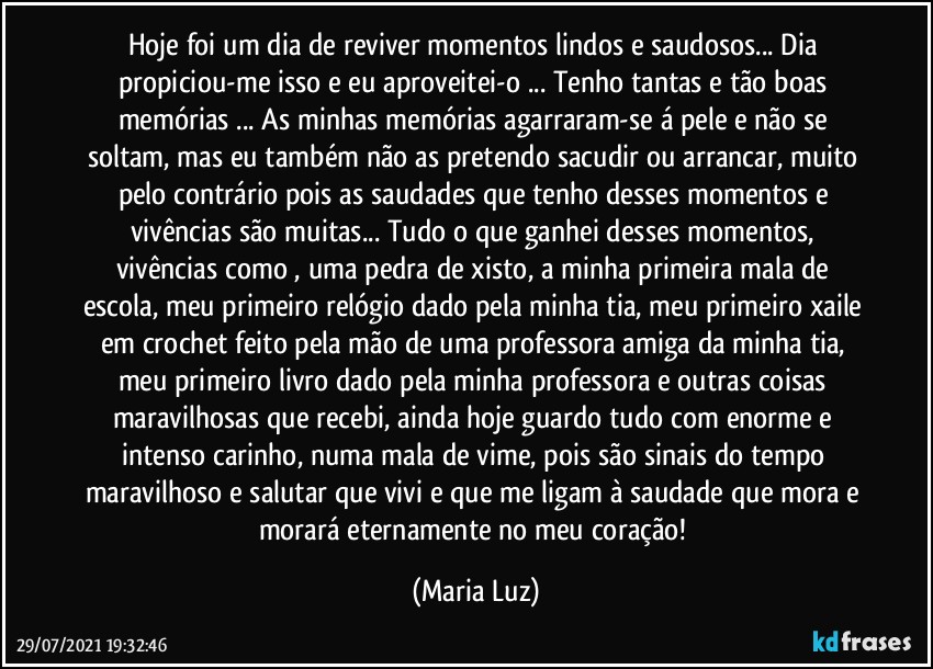 Hoje foi um dia de reviver momentos lindos e saudosos... Dia propiciou-me isso e eu aproveitei-o ... Tenho tantas e tão boas memórias ... As minhas memórias agarraram-se á pele e não se soltam, mas eu também não as pretendo sacudir ou arrancar, muito pelo contrário pois as saudades que tenho desses momentos e vivências são muitas... Tudo o que ganhei desses momentos, vivências como , uma pedra de xisto, a minha primeira mala de escola, meu primeiro relógio dado pela minha tia, meu primeiro xaile em crochet feito pela mão de uma professora amiga da minha tia, meu primeiro livro dado pela minha professora e outras coisas maravilhosas que recebi, ainda hoje guardo tudo com enorme e intenso carinho, numa mala de vime, pois são sinais do tempo maravilhoso e  salutar que vivi e que me ligam à saudade que mora e morará eternamente no meu coração! (Maria Luz)