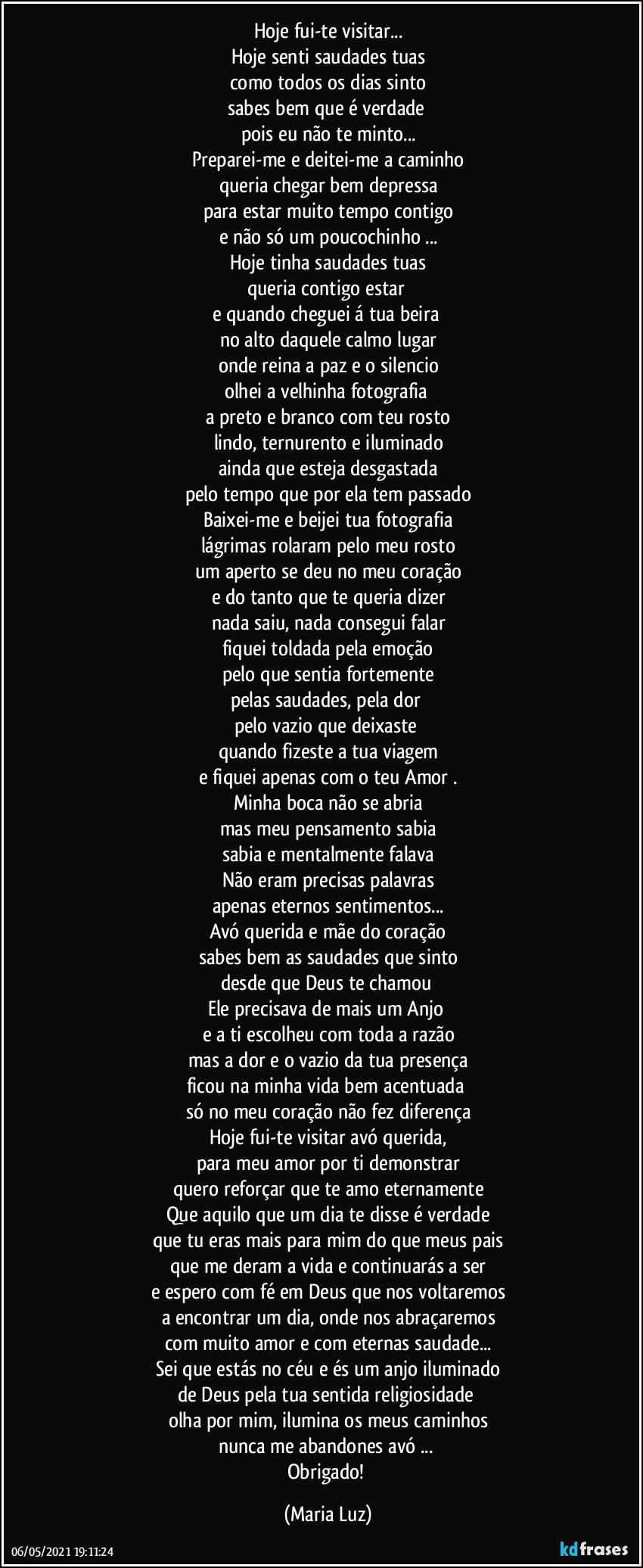 Hoje fui-te visitar...
Hoje senti saudades tuas
como todos os dias sinto
sabes bem que é verdade 
pois eu não te minto...
Preparei-me e deitei-me a caminho
queria chegar bem depressa
para estar muito tempo contigo
e não só um poucochinho ...
Hoje tinha saudades tuas
queria contigo estar 
e quando cheguei á tua beira 
no alto daquele calmo lugar
onde reina a paz e o silencio
olhei a velhinha  fotografia 
a preto e branco com teu rosto
lindo, ternurento e iluminado
ainda que esteja desgastada
pelo tempo que por ela tem passado
Baixei-me e beijei tua fotografia
lágrimas rolaram pelo meu rosto
um aperto se deu no meu coração
e do tanto que te queria dizer
nada saiu, nada consegui falar
fiquei toldada pela emoção
pelo que sentia fortemente
pelas saudades, pela dor 
pelo vazio que deixaste 
quando  fizeste a tua viagem
e fiquei apenas com o teu Amor .
Minha boca não se abria
mas meu pensamento sabia
sabia e mentalmente falava
Não eram precisas palavras
apenas eternos sentimentos...
Avó querida e mãe do coração
sabes bem as saudades que sinto
desde que Deus te chamou 
Ele precisava de mais um Anjo 
e a ti escolheu com toda a razão
mas a dor e o vazio da tua presença
ficou na minha vida bem acentuada 
só no meu coração não fez diferença
Hoje fui-te visitar avó querida,
para meu amor por ti demonstrar
quero reforçar que te amo eternamente
Que aquilo que um dia te disse é verdade
que tu eras mais para mim do que meus pais
que me deram a vida e continuarás a ser
e espero com fé em Deus que nos voltaremos
a encontrar um dia, onde nos abraçaremos
com muito amor e com eternas saudade...
Sei que estás no céu e és um anjo iluminado
de Deus  pela tua sentida religiosidade 
olha por mim, ilumina os meus caminhos
nunca me abandones avó ... 
Obrigado! (Maria Luz)