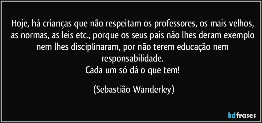 Hoje, há crianças que não respeitam os professores, os mais velhos, as normas, as leis etc., porque os seus pais não lhes deram exemplo nem lhes disciplinaram, por não terem educação nem responsabilidade. 
Cada um só dá o que tem! (Sebastião Wanderley)