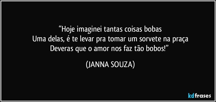 “Hoje imaginei tantas coisas bobas
Uma delas, é te levar pra tomar um sorvete na praça
Deveras que o amor nos faz tão bobos!” (JANNA SOUZA)