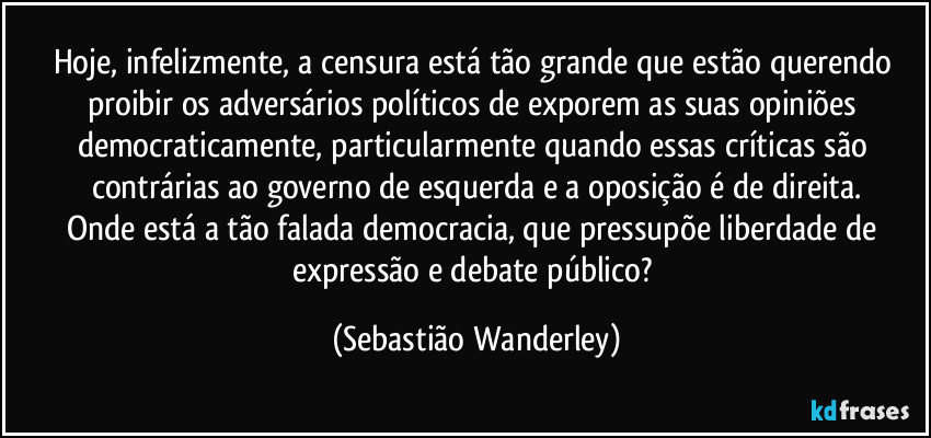 Hoje, infelizmente, a censura está tão grande que estão querendo proibir os adversários políticos de exporem as suas opiniões democraticamente, particularmente quando essas críticas são contrárias ao governo de esquerda e a oposição é de direita.
Onde está a tão falada democracia, que pressupõe liberdade de expressão e debate público? (Sebastião Wanderley)