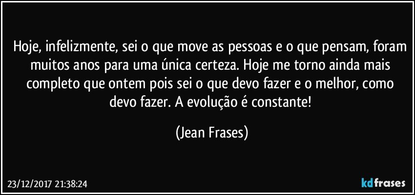 Hoje, infelizmente, sei o que move as pessoas e o que pensam, foram muitos anos para uma única certeza. Hoje me torno ainda mais completo que ontem pois sei o que devo fazer e o melhor, como devo fazer. A evolução é constante! (Jean Frases)