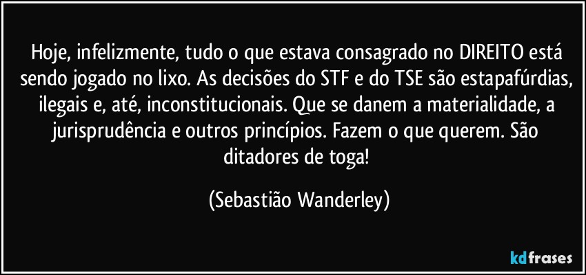 Hoje, infelizmente, tudo o que estava consagrado no DIREITO está sendo jogado no lixo. As decisões do STF e do TSE são estapafúrdias, ilegais e, até, inconstitucionais. Que se danem a materialidade, a jurisprudência e outros princípios. Fazem o que querem. São ditadores de toga! (Sebastião Wanderley)