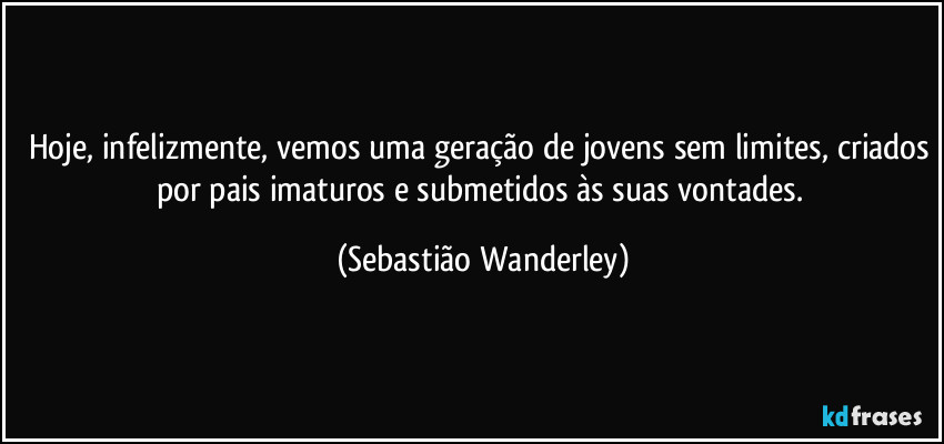 Hoje, infelizmente, vemos uma geração de jovens sem limites, criados por pais imaturos e submetidos às suas vontades. (Sebastião Wanderley)