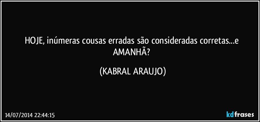 HOJE, inúmeras cousas erradas são consideradas corretas...e AMANHÃ? (KABRAL ARAUJO)