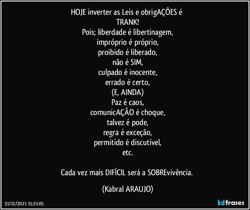 HOJE inverter as Leis e obrigAÇÕES é 
TRANK!
Pois; liberdade é libertinagem,
impróprio é próprio,
proibido é liberado,
não é SIM,
culpado é inocente,
errado é certo,
(E, AINDA)
Paz é caos,
comunicAÇÃO é choque,
talvez é pode,
regra é exceção,
permitido é discutível,
etc.

Cada vez mais DIFÍCIL será a SOBREvivência. (KABRAL ARAUJO)