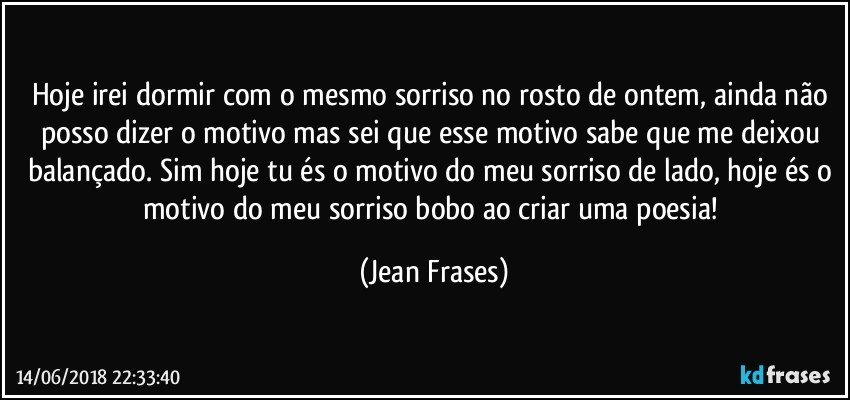 Hoje irei dormir com o mesmo sorriso no rosto de ontem, ainda não posso dizer o motivo mas sei que esse motivo sabe que me deixou balançado. Sim hoje tu és o motivo do meu sorriso de lado, hoje és o motivo do meu sorriso bobo ao criar uma poesia! (Jean Frases)