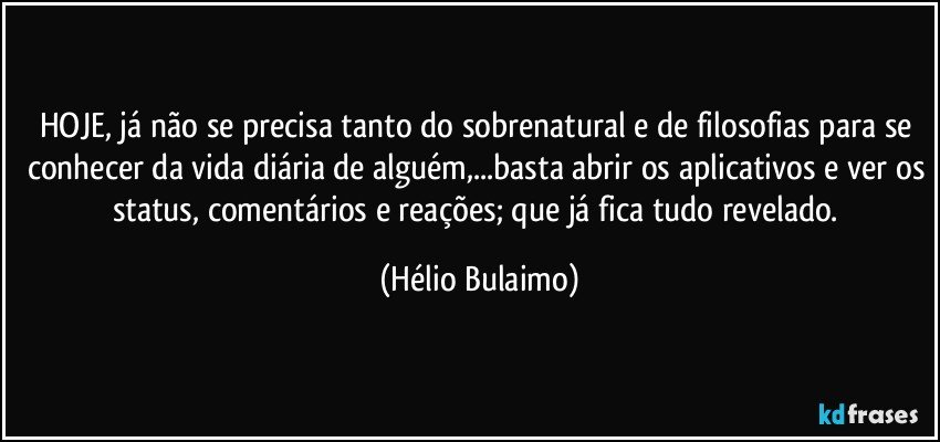 HOJE, já não se precisa tanto do sobrenatural e de filosofias para se conhecer da vida diária de alguém,...basta abrir os aplicativos e ver os status, comentários e reações; que já fica tudo revelado. (Hélio Bulaimo)