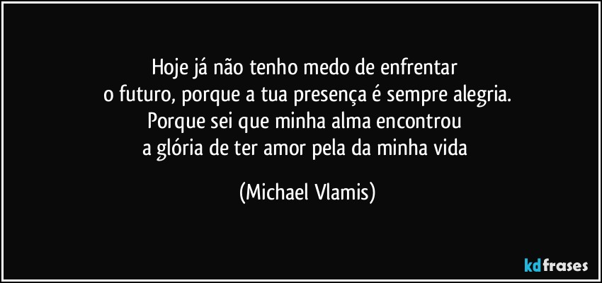 Hoje já não tenho medo de enfrentar 
o futuro, porque a tua presença é sempre alegria.
Porque sei que minha alma encontrou 
a glória de ter amor pela da minha vida (Michael Vlamis)