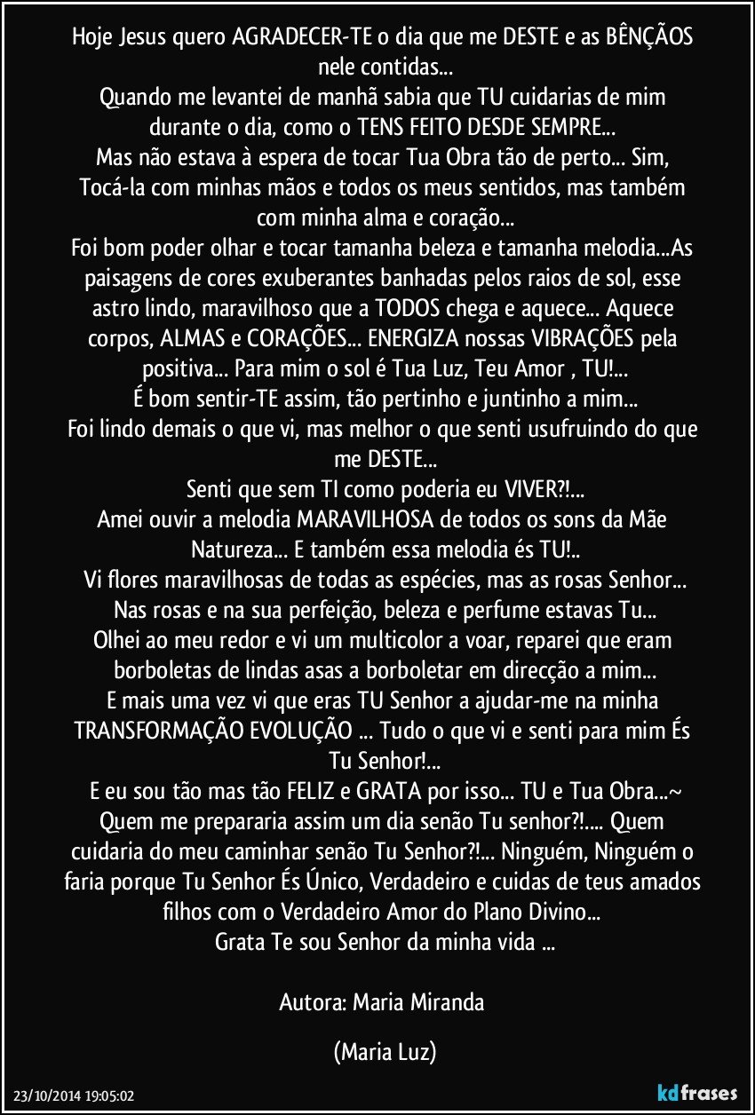 Hoje Jesus quero AGRADECER-TE  o dia que me DESTE e as BÊNÇÃOS nele contidas...
Quando me levantei de manhã sabia que TU cuidarias de mim durante o dia, como o TENS FEITO DESDE SEMPRE... 
Mas não estava à espera de tocar Tua Obra tão de perto... Sim, Tocá-la com minhas mãos e todos os meus sentidos, mas também com minha alma e coração...
Foi bom poder olhar e tocar tamanha beleza e tamanha melodia...As paisagens de cores exuberantes banhadas pelos raios de sol, esse astro lindo, maravilhoso que a TODOS chega e aquece... Aquece corpos, ALMAS e CORAÇÕES... ENERGIZA  nossas VIBRAÇÕES pela positiva... Para mim o sol é Tua Luz, Teu Amor , TU!...
É bom sentir-TE assim, tão pertinho e juntinho a mim...
Foi lindo demais o que vi, mas melhor o que senti usufruindo do que me DESTE...
Senti que sem TI como poderia eu VIVER?!...
Amei ouvir a melodia MARAVILHOSA de todos os sons da Mãe Natureza... E também essa melodia és TU!..
 Vi flores maravilhosas de todas as espécies, mas as rosas Senhor... Nas rosas e na sua perfeição, beleza e perfume estavas Tu...
Olhei ao meu redor e vi um multicolor a voar, reparei que eram borboletas de lindas asas a borboletar em direcção a mim...
E mais uma vez vi que eras TU Senhor a ajudar-me na minha TRANSFORMAÇÃO/EVOLUÇÃO ... Tudo o que vi e senti para mim És Tu Senhor!...
E eu sou tão mas tão FELIZ e GRATA  por isso... TU e Tua Obra...~
Quem me prepararia assim um dia senão Tu senhor?!... Quem cuidaria do meu caminhar senão Tu Senhor?!... Ninguém, Ninguém o faria porque Tu Senhor És Único, Verdadeiro e cuidas de teus amados filhos com o Verdadeiro Amor do Plano Divino... 
Grata Te sou Senhor da minha vida ...

Autora: Maria Miranda (Maria Luz)