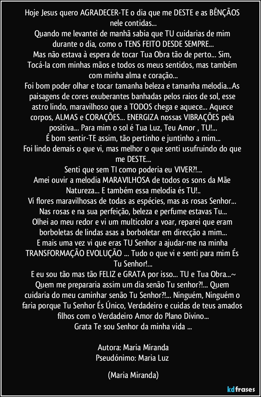 Hoje Jesus quero AGRADECER-TE o dia que me DESTE e as BÊNÇÃOS nele contidas...
Quando me levantei de manhã sabia que TU cuidarias de mim durante o dia, como o TENS FEITO DESDE SEMPRE...
Mas não estava à espera de tocar Tua Obra tão de perto... Sim, Tocá-la com minhas mãos e todos os meus sentidos, mas também com minha alma e coração...
Foi bom poder olhar e tocar tamanha beleza e tamanha melodia...As paisagens de cores exuberantes banhadas pelos raios de sol, esse astro lindo, maravilhoso que a TODOS chega e aquece... Aquece corpos, ALMAS e CORAÇÕES... ENERGIZA nossas VIBRAÇÕES pela positiva... Para mim o sol é Tua Luz, Teu Amor , TU!...
É bom sentir-TE assim, tão pertinho e juntinho a mim...
Foi lindo demais o que vi, mas melhor o que senti usufruindo do que me DESTE...
Senti que sem TI como poderia eu VIVER?!...
Amei ouvir a melodia MARAVILHOSA de todos os sons da Mãe Natureza... E também essa melodia és TU!..
Vi flores maravilhosas de todas as espécies, mas as rosas Senhor... Nas rosas e na sua perfeição, beleza e perfume estavas Tu...
Olhei ao meu redor e vi um multicolor a voar, reparei que eram borboletas de lindas asas a borboletar em direcção a mim...
E mais uma vez vi que eras TU Senhor a ajudar-me na minha TRANSFORMAÇÃO/EVOLUÇÃO ... Tudo o que vi e senti para mim És Tu Senhor!...
E eu sou tão mas tão FELIZ e GRATA por isso... TU e Tua Obra...~
Quem me prepararia assim um dia senão Tu senhor?!... Quem cuidaria do meu caminhar senão Tu Senhor?!... Ninguém, Ninguém o faria porque Tu Senhor És Único, Verdadeiro e cuidas de teus amados filhos com o Verdadeiro Amor do Plano Divino...
Grata Te sou Senhor da minha vida ...

Autora: Maria Miranda
Pseudónimo: Maria Luz (Maria Miranda)