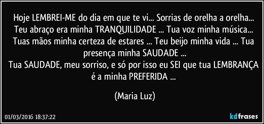 Hoje LEMBREI-ME do dia em que te vi... Sorrias de orelha a orelha... Teu abraço era minha TRANQUILIDADE ... Tua voz minha música... Tuas mãos minha certeza de estares ... Teu beijo minha vida ... Tua presença minha SAUDADE ...
Tua SAUDADE, meu sorriso, e só por isso eu SEI que tua LEMBRANÇA é a minha PREFERIDA ... (Maria Luz)