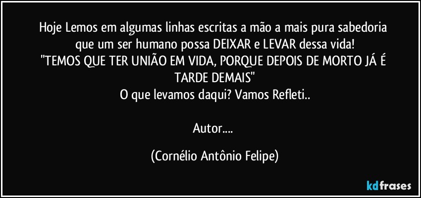 Hoje Lemos em algumas linhas escritas a mão a mais pura sabedoria que um ser humano possa DEIXAR e LEVAR dessa vida!
"TEMOS QUE TER UNIÃO EM VIDA, PORQUE DEPOIS DE MORTO JÁ É TARDE DEMAIS"
O que levamos daqui? Vamos Refleti..

Autor... (Cornélio Antônio Felipe)