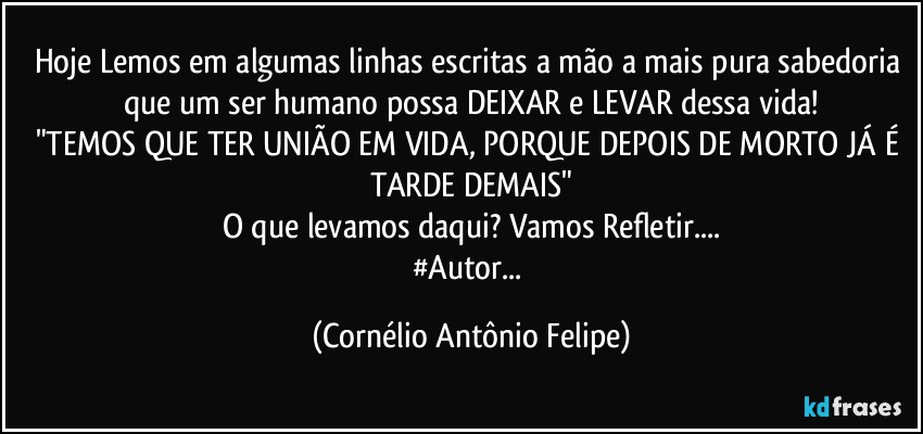 Hoje Lemos em algumas linhas escritas a mão a mais pura sabedoria que um ser humano possa DEIXAR e  LEVAR dessa vida!
"TEMOS QUE TER UNIÃO EM VIDA, PORQUE DEPOIS DE MORTO JÁ É TARDE DEMAIS"
O que levamos daqui? Vamos Refletir...
#Autor... (Cornélio Antônio Felipe)