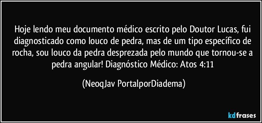 Hoje lendo meu documento médico escrito pelo Doutor Lucas, fui diagnosticado como louco de pedra, mas de um tipo específico de rocha, sou louco da pedra desprezada pelo mundo que tornou-se a pedra angular! Diagnóstico Médico: Atos 4:11 (NeoqJav PortalporDiadema)