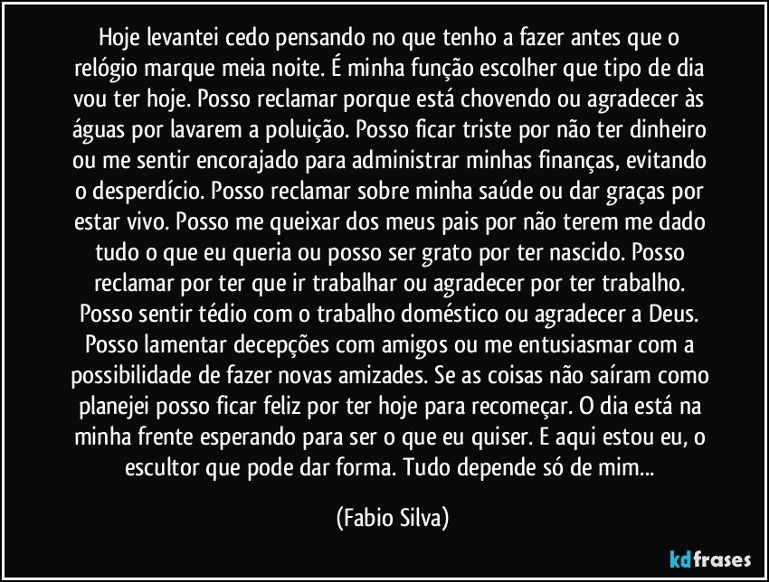 Hoje levantei cedo pensando no que tenho a fazer antes que o relógio marque meia noite. É minha função escolher que tipo de dia vou ter hoje. Posso reclamar porque está chovendo ou agradecer às águas por lavarem a poluição. Posso ficar triste por não ter dinheiro ou me sentir encorajado para administrar minhas finanças, evitando o desperdício. Posso reclamar sobre minha saúde ou dar graças por estar vivo. Posso me queixar dos meus pais por não terem me dado tudo o que eu queria ou posso ser grato por ter nascido. Posso reclamar por ter que ir trabalhar ou agradecer por ter trabalho. Posso sentir tédio com o trabalho doméstico ou agradecer a Deus. Posso lamentar decepções com amigos ou me entusiasmar com a possibilidade de fazer novas amizades. Se as coisas não saíram como planejei posso ficar feliz por ter hoje para recomeçar. O dia está na minha frente esperando para ser o que eu quiser. E aqui estou eu, o escultor que pode dar forma. Tudo depende só de mim... (Fabio Silva)