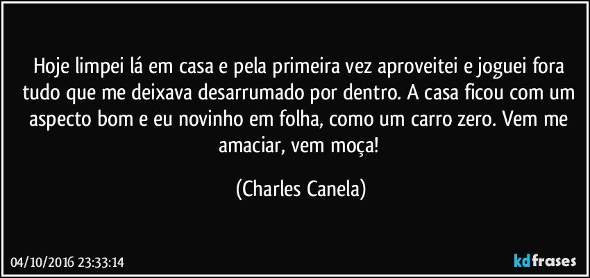 Hoje limpei lá em casa e pela primeira vez aproveitei e joguei fora tudo que me deixava desarrumado por dentro. A casa ficou com um aspecto bom e eu  novinho em folha, como um carro zero. Vem me amaciar, vem moça! (Charles Canela)